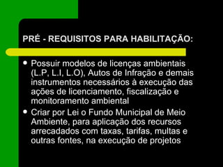 PRÉ - REQUISITOS PARA HABILITAÇÃO: Possuir modelos de licenças ambientais (L.P, L.I, L.O), Autos de Infração e demais instrumentos necessários à execução das ações de licenciamento, fiscalização e monitoramento ambiental Criar por Lei o Fundo Municipal de Meio Ambiente, para aplicação dos recursos arrecadados com taxas, tarifas, multas e outras fontes, na execução de projetos 