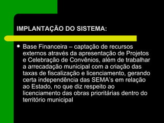 IMPLANTAÇÃO DO SISTEMA: Base Financeira – captação de recursos externos através da apresentação de Projetos e Celebração de Convênios, além de trabalhar a arrecadação municipal com a criação das taxas de fiscalização e licenciamento, gerando certa independência das SEMA’s em relação ao Estado, no que diz respeito ao licenciamento das obras prioritárias dentro do território municipal 