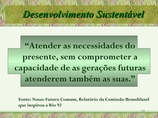 Desenvolvimento Sustentável “ Atender as necessidades do presente, sem comprometer a capacidade de as gerações futuras atenderem também as suas.” Fonte: Nosso Futuro Comum, Relatório da Comissão Brundtland que inspirou a Rio 92 