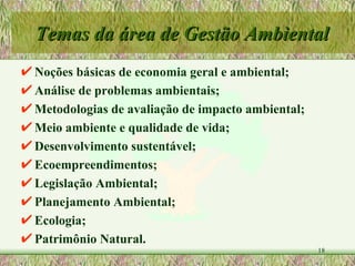 Noções básicas de economia geral e ambiental; Análise de problemas ambientais; Metodologias de avaliação de impacto ambiental; Meio ambiente e qualidade de vida; Desenvolvimento sustentável; Ecoempreendimentos; Legislação Ambiental; Planejamento Ambiental; Ecologia; Patrimônio Natural. Temas da área de Gestão Ambiental 