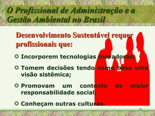 O Profissional de Administração e a Gestão Ambiental no Brasil Incorporem tecnologias inovadoras; Tomem decisões tendo como base uma visão sistêmica; Promovam um contexto de maior responsabilidade social; Conheçam outras culturas. Desenvolvimento Sustentável requer profissionais que: 