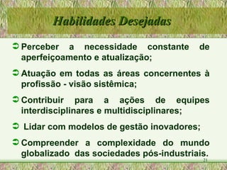 Perceber a necessidade constante de aperfeiçoamento e atualização; Atuação em todas as áreas concernentes à profissão - visão sistêmica; Contribuir para a ações de equipes interdisciplinares e multidisciplinares; Lidar com modelos de gestão inovadores; Compreender a complexidade do mundo globalizado  das sociedades pós-industriais. Habilidades Desejadas  