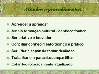 Aprender a aprender Ampla formação cultural - conhecer/saber Ser criativo e inovador  Conciliar conhecimento teórico e prático Ser líder e capaz de tomar decisões Trabalhar em parceria/compartilhar Estar tecnologicamente atualizado Atitudes e procedimentos 