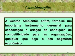 A Gestão Ambiental, enfim, torna-se um importante instrumento gerencial para capacitação e criação de condições de competitividade para as organizações, qualquer que seja o seu segmento econômico. Considerações 