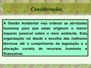 A Gestão Ambiental visa ordenar as atividades humanas para que estas originem o menor impacto possível sobre o meio ambiente. Esta organização vai desde a escolha das melhores técnicas até o cumprimento da legislação e a alocação correta de recursos humanos e financeiros.   Considerações 