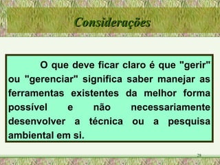 O que deve ficar claro é que "gerir" ou "gerenciar" significa saber manejar as ferramentas existentes da melhor forma possível e não necessariamente desenvolver a técnica ou a pesquisa ambiental em si.  Considerações 