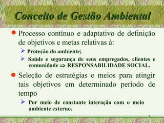 Conceito de Gestão Ambiental Processo contínuo e adaptativo de definição de objetivos e metas relativas à: Proteção do ambiente; Saúde e segurança de seus empregados, clientes e  comunidade    RESPONSABILIDADE SOCIAL. Seleção de estratégias e meios para atingir tais objetivos em determinado período de tempo Por meio de constante interação com o meio  ambiente externo. 
