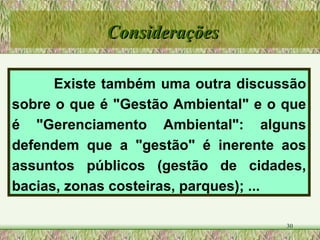 Existe também uma outra discussão sobre o que é "Gestão Ambiental" e o que é "Gerenciamento Ambiental": alguns defendem que a "gestão" é inerente aos assuntos públicos (gestão de cidades, bacias, zonas costeiras, parques); ... Considerações 