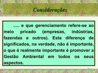 ..... e que gerenciamento refere-se ao meio privado (empresas, indústrias, fazendas e outros). Esta diferença de significados, na verdade, não é importante, o que é realmente importante é promover a Gestão Ambiental em todos os seus aspectos. Considerações 