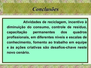 Conclusões Atividades de reciclagem, incentivo à diminuição do consumo, controle de resíduo, capacitação permanentes dos quadros profissionais, em diferentes níveis e escalas de conhecimento, fomento ao trabalho em equipe e às ações criativas são desafios-chave neste novo cenário. 
