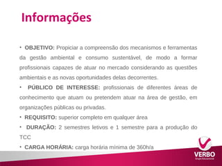 Informações 
• OBJETIVO: Propiciar a compreensão dos mecanismos e ferramentas 
da gestão ambiental e consumo sustentável, de modo a formar 
profissionais capazes de atuar no mercado considerando as questões 
ambientais e as novas oportunidades delas decorrentes. 
• PÚBLICO DE INTERESSE: profissionais de diferentes áreas de 
conhecimento que atuam ou pretendem atuar na área de gestão, em 
organizações públicas ou privadas. 
• REQUISITO: superior completo em qualquer área 
• DURAÇÃO: 2 semestres letivos e 1 semestre para a produção do 
TCC 
• CARGA HORÁRIA: carga horária mínima de 360h/a 
 