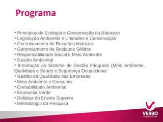 Programa 
• Princípios de Ecologia e Conservação da Natureza 
• Legislação Ambiental e Unidades e Conservação 
• Gerenciamento de Recursos Hídricos 
• Gerenciamento de Resíduos Sólidos 
• Responsabilidade Social e Meio Ambiente 
• Gestão Ambiental 
• Introdução ao Sistema de Gestão Integrado (Meio Ambiente, 
Qualidade e Saúde e Segurança Ocupacional 
• Gestão da Qualidade nas Empresas 
• Meio Ambiente e Consumo 
• Contabilidade Ambiental 
• Economia Verde 
• Didática do Ensino Superior 
• Metodologia da Pesquisa 
 