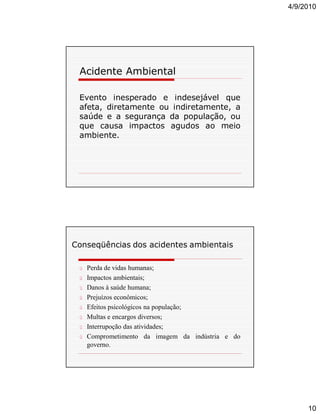 4/9/2010

Acidente Ambiental
Evento inesperado e indesejável que
afeta, diretamente ou indiretamente, a
saúde e a segurança da população, ou
que causa impactos agudos ao meio
ambiente.

Conseqüências dos acidentes ambientais
ü Perda de vidas humanas;
ü Impactos ambientais;
ü Danos à saúde humana;
ü Prejuízos econômicos;
ü Efeitos psicológicos na população;
ü Multas e encargos diversos;
ü Interrupoção das atividades;
ü Comprometimento da imagem da indústria e do

governo.

10

 