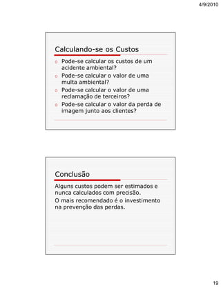 4/9/2010

Calculando-se os Custos
o Pode-se calcular os custos de um
acidente ambiental?
o Pode-se calcular o valor de uma
multa ambiental?
o Pode-se calcular o valor de uma
reclamação de terceiros?
o Pode-se calcular o valor da perda de
imagem junto aos clientes?

Conclusão
Alguns custos podem ser estimados e
nunca calculados com precisão.
O mais recomendado é o investimento
na prevenção das perdas.

19

 