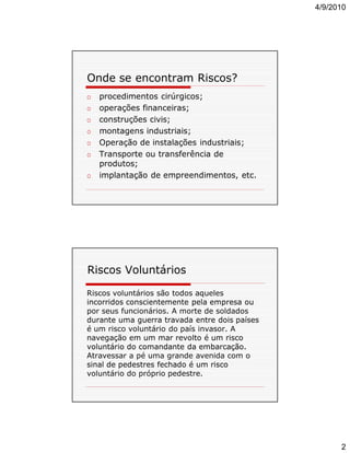 4/9/2010

Onde se encontram Riscos?
o
o
o
o
o
o
o

procedimentos cirúrgicos;
operações financeiras;
construções civis;
montagens industriais;
Operação de instalações industriais;
Transporte ou transferência de
produtos;
implantação de empreendimentos, etc.

Riscos Voluntários
Riscos voluntários são todos aqueles
incorridos conscientemente pela empresa ou
por seus funcionários. A morte de soldados
durante uma guerra travada entre dois países
é um risco voluntário do país invasor. A
navegação em um mar revolto é um risco
voluntário do comandante da embarcação.
Atravessar a pé uma grande avenida com o
sinal de pedestres fechado é um risco
voluntário do próprio pedestre.

2

 