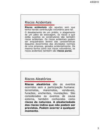 4/9/2010

Riscos Acidentais
Riscos acidentais são aqueles sem que
tenha havido contribuição voluntária para tal.
O desabamento de um prédio, o alagamento
de um pátio de estocagem, os riscos a que
estão sujeitos os construtores são também
riscos acidentais. Os riscos acidentais podem
ser enquadrados dentro das características
daqueles decorrentes das atividades normais
de uma empresa, gerados acidentalmente. Da
mesma forma como nos riscos voluntários, os
riscos acidentais também são riscos puros.

Riscos Aleatórios
Riscos aleatórios são os eventos
ocorridos sem a participação humana:
terremotos,
maremotos,
vendavais,
furacões, enchentes, inundações. São
considerados os eventos de causa
externa, também conhecidos como
riscos da natureza. A aleatoriedade
dos riscos indica que não podem ser
previstos. Podem ocorrer a qualquer
momento.

3

 
