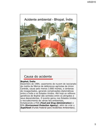 4/9/2010

Acidente ambiental - Bhopal, Índia

Causa do acidente
Bophal, Índia
Dezembro de 1984, vazamento de nuvem de isocianato
de metila da fábrica de defensivos agrícolas da Union
Carbide, causa pelo menos 3.800 mortes, e centenas
de incapacitados, gerando complicações diplomáticas
entre a Índia e os Estados Unidos. Até hoje os reflexos
genéticos de Bophal são sentidos entre os atingidos e
seus descendentes. O evento gerou nos Estados Unidos
o recrudecimento de várias leis ambientais,
fortalecendo a FDA (Food and Drug Administration) e
EPA (Environment Protection Agency), além de criar o
Superfund (Fundo Federal para Acidentes Ambientais).

5

 