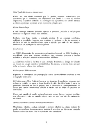 3
Total QualityEnviroment Management.
Criado por uma ONG constituída por 21 grandes empresas multinacionais que
consideram que o atendimento das expectativas dos clientes é a base do sucesso
empresarial, a qualidade ambiental é a superação das expectativas dos clientes internos
e externos em termos ambientais e tem como meta poluição zero.
Produção mais limpa
É uma estratégia ambiental preventiva aplicada a processos, produtos e serviços para
minimizar os impactos sobre o meio ambiente.
Produção mais limpa significa a aplicação contínua de um estratégia econômica,
ambiental e tecnológica integrada aos processos e produtos, a fim de aumentar a
eficiência no uso de matérias-primas, água e energia, por meio da não geração,
minimização ou reciclagem de resíduos gerados.
Ecoeficiência
A OCDE (Organization for economiccoperationanddevelopment) em 1996 identificou a
ecoeficiência como uma proposta promissora para empresas, governos e famílias
reduzirem a poluição e o uso de recursos nas suas atividadea.
A ecoeficiência baseia-se na idéia de que a redução de materiais e energia por unidade
de produto ou serviço aumenta a competitividade da empresa, ao mesmo tempo em que
reduz as pressões sobre o meio ambiente.
Projeto para o Meio Ambiente
Representa a convergência das preocupações com o desenvolvimento sustentável e com
a integração empresarial.
O Projeto para o Meio Ambiente baseia-se em inovações de produtos e processos que
reduzam a poluição em todas as fases do ciclo de vida. Sua ideia básica é atacar os
problemas ambientais na fase de projeto, pois as dificuldades e, consequentemente, os
custos para efetuar modificações crescem à medida que as etapas de processo se
consolidam.
Como cada modelo de gestão ambiental apresenta pontos fracos, é possível combinar
seus elementos e criar um modelo próprio, uma vez que eles não são mutuamente
exclusivos.
Modelo baseado na natureza: metabolismo industrial
Metabolismo industrial, ecologia industrial e simbiose industrial são alguns modelos de
gestão ambiental que têm em comum a tentativa de aproximar os sistemas de produção
humanos com o que ocorre com os organismos num ecossistema.
 