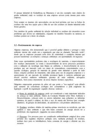 4
O parque industrial de Kalundborg na Dinamarca é um dos exemplos mais citados de
gestão ambiental, onde os resíduos de uma empresa servem como insumo para outra
empresa.
Nem sempre os insumos são aproveitados em um local próximo, por isso as bolsas de
resíduos são uma boa opção para a falta de uso dos resíduos no distrito industrial onde
foram gerados.
Nos modelos de gestão ambiental de adoção individual os resíduos são encarados como
problemas que devem ser minimizados, enquanto no modelos baseados na natureza, os
resíduos podem ser o início da solução.
2.2 - Posicionamento da empresa
Algumas empresas, têm demonstrado que é possível ganhar dinheiro e proteger o meio
ambiente mesmo não sendo um a organização que atua no chamado "mercado verde",
desde que as empresas possuam certa dose de criatividade e condições internas que
possam transformar as restrições e ameaças ambientais em oportunidades de negócios.
Entre essas oportunidades podemos citar a reciclagem de materiais, o reaproveitamento
dos resíduos internamente ou venda o desenvolvimento de novos processos produtivos
com a utilização de tecnologia mais limpas ao ambiente, o desenvolvimento de novos
produtos par um mercado cada vez maior de consumidores conscientizados com a
questão ecológica, geração de materiais de grande valor industrial a partir do lodo
tóxico, estações portáteis de tratamento, mini usinas para uso de pequenas empresas e o
aparecimento de um mercado de trabalho promissor ligado à variáveis ambiental que
deverá envolver auditores ambientais, gerentes de meio ambiente, advogados
ambientais, bem como o incremento de novas funções técnicas específicas.
Dirigentes empresariais gostariam de saber até que ponto o "seu negócio" seria afetado
pelo aumento da consciência ecológica dos consumidores e pela exigências da
legislação o perfil da organização segundo diversas variáveis:
a) Ramo de atividade da empresa: pode ser considerado o mais importante indicador
da ameaça ao meio ambiente. Dados da Comissão Mundial sobre Meio Ambiente e
Desenvolvimento, colocam entre os setores industriais mais poluentes: as indústrias
químicas, de papel e celulose, de ferro e aço, de metais não ferrosos (por exemplo:
alumínio), de geração de eletricidade, de automóveis e de produtos alimentícios;
b) Produtos: produtos obtidos de matérias-primas renováveis ou recicláveis, que não
agridem o meio ambiente e que têm baixo consumo de energia devem ter a
preferência das organização engajadas na causa ambiental.
c) Processo: Um processo para ser considerado ambientalmente amigável deve estar
próximo dos seguintes objetivos: poluição zero, nenhuma produção de resíduos,
nenhum risco para os trabalhadores, baixo consumo de energia e eficiente uso dos
recursos
 