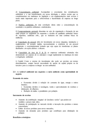 5
d) Conscientização ambiental: Acompanhar o crescimento das reivindicações
ambientais e a sua transformação em novas ideologias e valores sociais que se
consubstanciam em mudanças na legislação e em regulamentações mais severas é
tarefa muito importante para a sobrevivência e lucratividade da empresa no longo
prazo.
e) Padrões ambientais: há uma correlação direta entre a conscientização da
sociedade e os padrões ambientais estabelecidos.
f) Comprometimento gerencial: dissemina no seio da organização a formação de um
clima próprio ao surgimento de esquemas e círculos de qualidade ambiental, banco
de sugestões, auditorias e4tc., que se traduzem em uma contínua busca de
melhorias.
g) Capacitação do pessoal: além de investimento em novas máquinas, instalações e
equipamentos, tal posição implica necessariamente a existência de um pessoal
competente e convenientemente treinado que seja capaz de transformar os planos
idealizados em ações afetivas e eficazes.
h) Capacidade de área de P & D: as empresas ambientais orientadas têm
demonstrado ser capazes de se antecipar e reagir rapidamente às mudanças do meio
e à legislação ambiental.
i) Capital: Como o retorno do investimento não pode ser previsto em termos
determinatórios, sempre haverá necessidade de aporte de capital próprio ou de
terceiros para u a empresa se integre na caos ambiental.
2.3 - A variável ambiental nos negócios: o meio ambiente como oportunidade de
negócio
Economia de custos
 Economias devido à redução do consumo de água, energia e outros
insumos;
 Economias devidos à reciclagem, venda e aproveitamento de resíduos e
diminuição de efluentes;
 Redução de multas e penalidades por poluição.
Incremento de receitas
 Aumento da contribuição marginal de “produtos verdes” que podem ser
vendidos a preços mais altos;
 Aumento da participação no mercado devido a inovação dos produtos e menos
concorrência;
 Linhas de novos produtos para novos mercados;
 Aumento da demanda para produtos que contribuam para diminuição da
poluição
Benefícios estratégicos
 