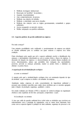 6
 Melhoria da imagem institucional;
 Renovação do "portfólio" de produtos ;
 Aumento da produtividade
 Auto comprometimento do pessoa;
 Melhoria nas relações de trabalho;
 Melhoria e criatividade para novos desafios
 Melhoria das relações com os órgãos governamentais, comunidade e grupos
ambientais;
 Acesso assegurado ao mercado externo;
 Melhor adequação aos padrões ambientais.
2.4 - Aspectos práticos da gestão ambiental na empresa
Por onde começar?
Uma primeira possibilidade seria verificando o posicionamento da empresa em relação
ao desafio ambiental para se certificar em quais variáveis a empresa teve baixa
avaliação.
Outra abordagem seria aquela que sob o aspecto ambiental, envolve a identificação das
ameaças e oportunidades relacionando-as com os pontos fortes e fracos da empresa. A
discussão da situação da empresa e o desenvolvimento de cenários futuros resultarão em
novos direcionamentos, planos que permitirão tirar vantagens das oportunidades
possíveis, prevenir as ameaças potenciais, manter os pontos fortes e minimizar ou
eliminar os pontos fracos.
A organização da atividade/função ecológica
a) como se estruturar?
A maneira pela qual a atividade/função ecológica deve ser estruturada depende do tipo
de atividade a que a empresa se dedica e do tamanho da empresa.
Atualmente muitas empresas já estão conscientizadas da importância ambiental e
possuem uma atividade específica para cuidar desse problema que se encontra agregada
junto à função de produção, segurança, qualidade e outros.
Em estudo realizado por Donaire (1992) a inserção de variável ecológica na organização
obedece a uma seqüência de três fase: percepção, compromisso e ação.
b) Localização na estrutura
A área que cuida da questão ambiental deve cobrir todas as atividades que envolvem seu
relacionamento com a estratégia da organização, com as outras áreas funcionais, bem
como com os aspectos ligados à poluição do meio ambiente, segurança do processo e do
 