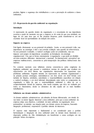 7
produto, higiene e segurança dos trabalhadores e com a prevenção de acidentes e danos
ambientais.
2.5 - Repercussão da questão ambiental na organização
Introdução
A repercussão da questão dentro da organização e o crescimento de sua importância
ocorrem a partir do momento em que a empresa se dá conta de que essa atividade, em
lugar de ser uma área que só lhe propicia despesas, pode transformar-se em um
excelente local de oportunidades de redução dos custos.
Impacto na empresa
Está ligado diretamente ao seu potencial de poluição. Assim, se este potencial é alto, sua
importância na estratégia é vital e sua corrente avaliação uma questão de sobrevivência.
Se esse potencial é reduzido, a variável ecológica pode ser considerada, mas seu
impacto será sempre de importância secundária na formulação da estratégia
organizacional. Um, que se forma externamente à organização e que pode ser dividido
em dois contextos diferentes: internacional e nacional. No internacional, perceptível nas
empresas multinacionais, caracteriza-se pela transposição das políticas institucionais das
matrizes.
No contexto nacional, essa influência externa caracteriza-se pelas exigências da
legislação ambiental, que passam a estabelecer normas de atuação que resultam em
repercussões em nível interno nas organizações interessadas em equacionar seus
problemas ambientais. Segundo instante em repercussão na estrutura organizacional e
na própria postura estratégica, materializam-se em dois níveis: em nível formal, com
inclusão de funções, atividades, autoridades e responsabilidades específicas em relação
a variável ecológica, e em nível informal, disseminando entre todos os componentes da
organização a idéia de que a responsabilidade ambiental é, além de ser u
comprometimento formal da empresa, uma tarefa conjunta, que deve ser realizada por
todos os funcionários, desde os elementos da alta cúpula até os mais humildes
trabalhadores.
Influência nas demais unidades administrativas
As demais unidades administrativas são afetadas de forma diferenciada, em virtude de
sua maior ou menor ligação funcional a área ambiental, para que a causa ambiental da
empresa atinja seus objetivos, a atividade de meio ambiente na organização deve
potencializar ao máximo sua atuação junto aos demais setores da empresa, buscando
integração profissional, responsável e perfeita sintonia de interesses.
O aspecto mais importante e fundamental a ser considerado para a perfeita
harmonização e integração da área ambiental junto às demais áreas funcionais é a
disposição política da Alta Administração em transformar a causa ecológica em um
princípio básico da empresa.
 