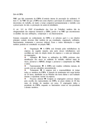 8
2.6 -A CIPA
NR5 que fala exatamente da CIPA (Comissão interna de prevenção de acidentes). O
item 5.1 da NR5 diz que a CIPA tem como objetivo a prevenção de acidentes e doenças
decorrentes do trabalho, de modo a tornar compatível permanentemente o trabalho com
a preservação da vida e a promoção da saúde do trabalhador.
O art. 163 da CLT (Consolidação das Leis do Trabalho) também fala da
obrigatoriedade das empresas formarem a CIPA, porém é na NR5 que encontraremos
os detalhes das suas atribuições, composição e seu funcionamento.
Estamos avançando no conhecimento da CIPA e já sabemos qual é o seu objetivo
principal, contudo devemos falar também da sua constituição, organização, atribuição,
funcionamento, treinamento e processo eleitoral. Essas e outras informações a seguir
também poderão ser consultadas na própria NR5.
Organização  A CIPA será formada pelos trabalhadores da
empresa da seguinte maneira: uma parte desses trabalhadores será
escolhida por meio de eleição dentro da empresa e a outra por indicação
do empregador.
Atribuição  Dentre as atribuições da CIPA podemos citar:
identificação dos riscos no ambiente de trabalho, elaborar mapa de
riscos, promover a SIPAT, divulgar e promover o cumprimento das NRs
e outras.
Funcionamento  A CIPA terá reuniões ordinárias mensais, de
acordo com um calendário preestabelecido.
Treinamento  A empresa terá a responsabilidade de treinar
todos os membros da CIPA. A duração do treinamento terá carga horária
de 20 horas, distribuída em no Máximo oito horas diárias e será realizado
durante o expediente normal da empresa.
Processo eleitoral  Compete ao empregador convocar eleições
para escolha dos representantes da CIPA, no prazo mínimo de 60 dias
antes do término do mandato em curso. O empregador indica o
presidente da CIPA, enquanto os funcionários votam no vice-presidente
e demais membros.
 