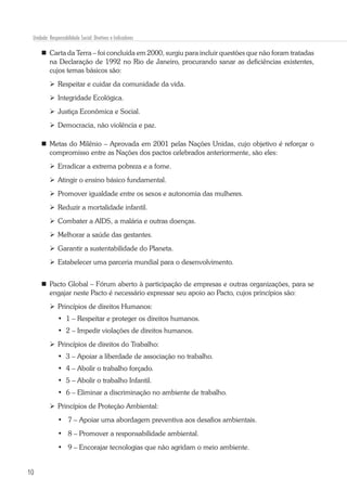 10
Unidade: Responsabilidade Social: Diretivas e Indicadores
	 Carta da Terra – foi concluída em 2000, surgiu para incluir questões que não foram tratadas
na Declaração de 1992 no Rio de Janeiro, procurando sanar as deficiências existentes,
cujos temas básicos são:
	Respeitar e cuidar da comunidade da vida.
	Integridade Ecológica.
	Justiça Econômica e Social.
	Democracia, não violência e paz.
	Metas do Milênio – Aprovada em 2001 pelas Nações Unidas, cujo objetivo é reforçar o
compromisso entre as Nações dos pactos celebrados anteriormente, são eles:
	Erradicar a extrema pobreza e a fome.
	Atingir o ensino básico fundamental.
	Promover igualdade entre os sexos e autonomia das mulheres.
	Reduzir a mortalidade infantil.
	Combater a AIDS, a malária e outras doenças.
	Melhorar a saúde das gestantes.
	Garantir a sustentabilidade do Planeta.
	Estabelecer uma parceria mundial para o desenvolvimento.
	Pacto Global – Fórum aberto à participação de empresas e outras organizações, para se
engajar neste Pacto é necessário expressar seu apoio ao Pacto, cujos princípios são:
	Princípios de direitos Humanos:
•	 1 – Respeitar e proteger os direitos humanos.
•	 2 – Impedir violações de direitos humanos.
	Princípios de direitos do Trabalho:
•	 3 – Apoiar a liberdade de associação no trabalho.
•	 4 – Abolir o trabalho forçado.
•	 5 – Abolir o trabalho Infantil.
•	 6 – Eliminar a discriminação no ambiente de trabalho.
	Princípios de Proteção Ambiental:
•	 7 – Apoiar uma abordagem preventiva aos desafios ambientais.
•	 8 – Promover a responsabilidade ambiental.
•	 9 – Encorajar tecnologias que não agridam o meio ambiente.
 