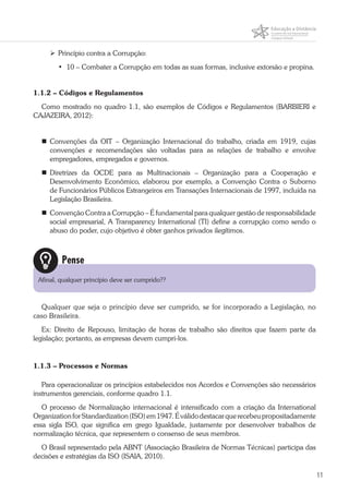 11
	Princípio contra a Corrupção:
•	 10 – Combater a Corrupção em todas as suas formas, inclusive extorsão e propina.
1.1.2 – Códigos e Regulamentos
Como mostrado no quadro 1.1, são exemplos de Códigos e Regulamentos (BARBIERI e
CAJAZEIRA, 2012):
	Convenções da OIT – Organização Internacional do trabalho, criada em 1919, cujas
convenções e recomendações são voltadas para as relações de trabalho e envolve
empregadores, empregados e governos.
	Diretrizes da OCDE para as Multinacionais – Organização para a Cooperação e
Desenvolvimento Econômico, elaborou por exemplo, a Convenção Contra o Suborno
de Funcionários Públicos Estrangeiros em Transações Internacionais de 1997, incluída na
Legislação Brasileira.
	 Convenção Contra a Corrupção – É fundamental para qualquer gestão de responsabilidade
social empresarial, A Transparency International (TI) define a corrupção como sendo o
abuso do poder, cujo objetivo é obter ganhos privados ilegítimos.
Qualquer que seja o princípio deve ser cumprido, se for incorporado a Legislação, no
caso Brasileira.
Ex: Direito de Repouso, limitação de horas de trabalho são direitos que fazem parte da
legislação; portanto, as empresas devem cumpri-los.
1.1.3 – Processos e Normas
Para operacionalizar os princípios estabelecidos nos Acordos e Convenções são necessários
instrumentos gerenciais, conforme quadro 1.1.
O processo de Normalização internacional é intensificado com a criação da International
OrganizationforStandardization(ISO)em1947.Éválidodestacarquerecebeupropositadamente
essa sigla ISO, que significa em grego Igualdade, justamente por desenvolver trabalhos de
normalização técnica, que representem o consenso de seus membros.
O Brasil representado pela ABNT (Associação Brasileira de Normas Técnicas) participa das
decisões e estratégias da ISO (ISAIA, 2010).
Pense
Afinal, qualquer princípio deve ser cumprido??
 