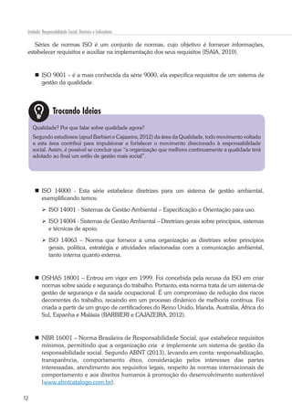 12
Unidade: Responsabilidade Social: Diretivas e Indicadores
Séries de normas ISO é um conjunto de normas, cujo objetivo é fornecer informações,
estabelecer requisitos e auxiliar na implementação dos seus requisitos (ISAIA, 2010).
	ISO 9001 – é a mais conhecida da série 9000, ela especifica requisitos de um sistema de
gestão da qualidade.
	ISO 14000 - Esta série estabelece diretrizes para um sistema de gestão ambiental,
exemplificando temos:
	ISO 14001 - Sistemas de Gestão Ambiental – Especificação e Orientação para uso.
	 ISO 14004 - Sistemas de Gestão Ambiental – Diretrizes gerais sobre princípios, sistemas
e técnicas de apoio.
	ISO 14063 – Norma que fornece a uma organização as diretrizes sobre princípios
gerais, política, estratégia e atividades relacionadas com a comunicação ambiental,
tanto interna quanto externa.
	OSHAS 18001 – Entrou em vigor em 1999. Foi concebida pela recusa da ISO em criar
normas sobre saúde e segurança do trabalho. Portanto, esta norma trata de um sistema de
gestão de segurança e da saúde ocupacional. É um compromisso de redução dos riscos
decorrentes do trabalho, recaindo em um processo dinâmico de melhoria contínua. Foi
criada a partir de um grupo de certificadores do Reino Unido, Irlanda, Austrália, África do
Sul, Espanha e Malásia (BARBIERI e CAJAZEIRA, 2012).
	 NBR 16001 – Norma Brasileira de Responsabilidade Social, que estabelece requisitos
mínimos, permitindo que a organização crie e implemente um sistema de gestão da
responsabilidade social. Segundo ABNT (2013), levando em conta: responsabilização,
transparência, comportamento ético, consideração pelos interesses das partes
interessadas, atendimento aos requisitos legais, respeito às normas internacionais de
comportamento e aos direitos humanos à promoção do desenvolvimento sustentável
(www.abntcatalogo.com.br).
Trocando Ideias
Qualidade? Por que falar sobre qualidade agora?
Segundo estudiosos (apud Barbieri e Cajazeira, 2012) da área da Qualidade, todo movimento voltado
a esta área contribui para impulsionar e fortalecer o movimento direcionado à responsabilidade
social. Assim, é possível se concluir que “a organização que melhora continuamente a qualidade terá
adotado ao final um estilo de gestão mais social”.
 