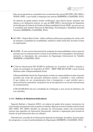 13
Esta norma apresenta-se compatível com as estruturas das normas ISO 9001, ISO 14001 e
OHSAS 18001, o que facilita a integração das mesmas (BARBIERI e CAJAZEIRA, 2012).
Os sistemas de gestão podem receber certificações, para fazê-lo devem submeter esse
sistema a um Organismo externo, no caso da NBR 16001 é denominado de Organismo
de Certificação de Sistema de Gestão da Responsabilidade Social (OCR), que por sua vez
é acreditado pelo Instituto Nacional de Metrologia, Normalização e Qualidade Industrial
(Inmetro) (BARBIERI e CAJAZEIRA, 2012).
	 AA 1000 – Origem Reino Unido - define melhores práticas para prestação de contas a fim
de assegurar a qualidade da contabilidade, auditoria e relato social ético de todos os tipos
de organizações.
	 AS 8000 – É uma norma internacional de avaliação da responsabilidade social e parte do
princípio que as empresas devem cumprir as leis relativas aos empregados e terceirizados,
adotando as disposições das convenções da Organização Internacional do Trabalho
(BARBIERI e CAJAZEIRA, 2012).
	A Norma Internacional ISO 26.000 foi publicada em novembro de 2010 e lançada a
versão em português em dezembro de 2010 – ABNT NBR ISO 26.000 a qual concede
Diretrizes sobre a Responsabilidade Social.
A Responsabilidade Social das Organizações consiste em responsabilizar-se pelos impactos
causados por conta dos processos decisórios perante a sociedade e meio ambiente.
O que implica em um comportamento ético e transparente, o qual contribui para o
desenvolvimento sustentável, compatível com as leis aplicáveis e as normas internacionais
de comportamento.
A ISO 26.000:2010 não tem a finalidade de certificação, é uma norma de diretrizes e de
uso voluntário.
1.1.4 – Padrões de Relatórios/Indicadores
Segundo Barbieri e Cajazeira (2012), um sistema de gestão deve possuir mecanismos de
comunicação transparentes para as partes envolvidas. Algumas normas já citadas anteriormente
(ISO 14063, ISO 14001) atendem ao princípio da comunicação, porém não recomendam
nenhum tipo específico de instrumento (ferramenta), cabendo a organização pela tomada de
decisão de qual instrumento deve ser utilizado.
Naturalmente, a escolha de um Instrumento depende da estratégia, da política, dos princípios,
dos programas, ou seja de particularidades da Organização (BARBIERI e CAJAZEIRA, 2012).
 