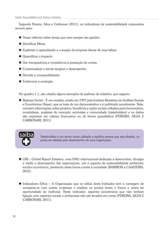14
Unidade: Responsabilidade Social: Diretivas e Indicadores
Segundo Pereira, Silva e Carbonari (2011), os indicadores de sustentabilidade corporativa
servem para:
	 Trazer reflexão sobre temas que nem sempre são geridos.
	 Identificar Metas.
	 Explicitar o aprendizado e a reação da empresa diante de suas falhas.
	 Quantificar o impacto.
	 Dar transparência e consistência à prestação de contas.
	 Contextualizar e tornar tangível o desempenho.
	 Permitir a comparabilidade.
	 Evidenciar a evolução.
No quadro 1.1, são citados alguns exemplos de padrões de relatório, que seguem:
	 Balanço Social – É um modelo, criado em 1997 pelo Instituto Brasileiro de Análises Sociais
e Econômicas (Ibase), que se trata de um demonstrativo e é publicado anualmente. Nele,
constam informações sobre projetos, benefícios e ações sociais voltados para funcionários,
investidores, analistas de mercado, acionistas e comunidade (stakeholders) e os dados
são expressos em valores financeiros ou de forma quantitativa (PEREIRA, SILVA E
CARBONARI, 2011).
	GRI – Global Report Initiative, uma ONG internacional dedicada a desenvolver, divulgar
e medir o desempenho das organizações, sob o aspecto da sustentabilidade ambiental,
social e econômica, prestando desta forma contas à sociedade (BARBIERI e CAJAZEIRA,
2012).
	Indicadores Ethos – A Organização que se utiliza deste Indicador tem a vantagem de
comparar-se com outras empresas e analisar os pontos fortes e fracos e assim ter
oportunidade de melhoria. Neste indicador, aspectos econômicos que não tenham
ligação com aspectos sociais e ambientais não são levados em conta (PEREIRA, SILVA E
CARBONARI, 2011).
Stakeholders é um termo muito utilizado e significa pessoa que seja afetada, ou
possa ser afetada pelo desempenho de uma organização.
 