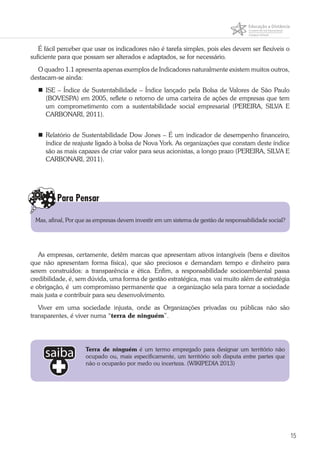 15
É fácil perceber que usar os indicadores não é tarefa simples, pois eles devem ser flexíveis o
suficiente para que possam ser alterados e adaptados, se for necessário.
O quadro 1.1 apresenta apenas exemplos de Indicadores naturalmente existem muitos outros,
destacam-se ainda:
	ISE – Índice de Sustentabilidade – Índice lançado pela Bolsa de Valores de São Paulo
(BOVESPA) em 2005, reflete o retorno de uma carteira de ações de empresas que tem
um comprometimento com a sustentabilidade social empresarial (PEREIRA, SILVA E
CARBONARI, 2011).
	Relatório de Sustentabilidade Dow Jones – É um indicador de desempenho financeiro,
índice de reajuste ligado à bolsa de Nova York. As organizações que constam deste índice
são as mais capazes de criar valor para seus acionistas, a longo prazo (PEREIRA, SILVA E
CARBONARI, 2011).
As empresas, certamente, detêm marcas que apresentam ativos intangíveis (bens e direitos
que não apresentam forma física), que são preciosos e demandam tempo e dinheiro para
serem construídos: a transparência e ética. Enfim, a responsabilidade socioambiental passa
credibilidade, é, sem dúvida, uma forma de gestão estratégica, mas vai muito além de estratégia
e obrigação, é um compromisso permanente que a organização sela para tornar a sociedade
mais justa e contribuir para seu desenvolvimento.
Viver em uma sociedade injusta, onde as Organizações privadas ou públicas não são
transparentes, é viver numa “terra de ninguém”.
Para Pensar
Mas, afinal, Por que as empresas devem investir em um sistema de gestão de responsabilidade social?
Terra de ninguém é um termo empregado para designar um território não
ocupado ou, mais especificamente, um território sob disputa entre partes que
não o ocuparão por medo ou incerteza. (WIKIPEDIA 2013)
 