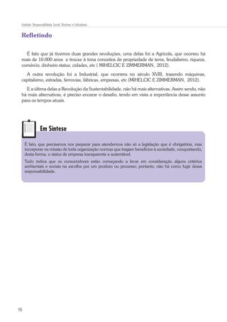 16
Unidade: Responsabilidade Social: Diretivas e Indicadores
Refletindo
É fato que já tivemos duas grandes revoluções, uma delas foi a Agrícola, que ocorreu há
mais de 10.000 anos e trouxe à tona conceitos de propriedade de terra, feudalismo, riqueza,
comércio, dinheiro status, cidades, etc ( MIHELCIC E ZIMMERMAN, 2012).
A outra revolução foi a Industrial, que ocorrera no século XVIII, trazendo máquinas,
capitalismo, estradas, ferrovias, fábricas, empresas, etc (MIHELCIC E ZIMMERMAN, 2012).
E a última delas a Revolução da Sustentabilidade, não há mais alternativas. Assim sendo, não
há mais alternativas, é preciso encarar o desafio, tendo em vista a importância desse assunto
para os tempos atuais.
Em Síntese
É fato, que precisamos nos preparar para atendermos não só a legislação que é obrigatória, mas
incorporar na missão de toda organização normas que tragam benefícios à sociedade, conquistando,
desta forma, o status de empresa transparente e sustentável.
Tudo indica que os consumidores estão começando a levar em consideração alguns critérios
ambientais e sociais na escolha por um produto ou processo; portanto, não há como fugir dessa
responsabilidade.
 