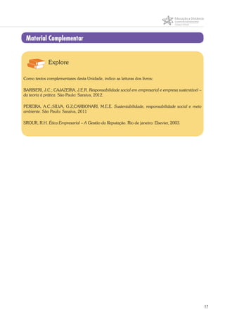 17
Material Complementar
Explore
Como textos complementares desta Unidade, indico as leituras dos livros:
BARBIERI, J.C.; CAJAZEIRA, J.E.R. Responsabilidade social em empresarial e empresa sustentável –
da teoria à prática. São Paulo: Saraiva, 2012.
PEREIRA, A.C.;SILVA, G.Z;CARBONARI, M.E.E. Sustentabilidade, responsabilidade social e meio
ambiente. São Paulo: Saraiva, 2011
SROUR, R.H. Ética Empresarial – A Gestão da Reputação. Rio de janeiro: Elsevier, 2003.
 