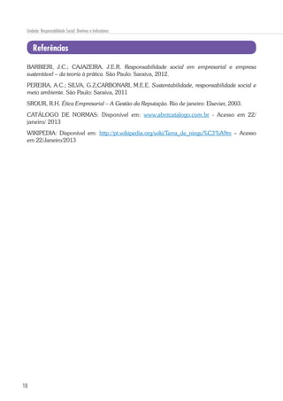 18
Unidade: Responsabilidade Social: Diretivas e Indicadores
Referências
BARBIERI, J.C.; CAJAZEIRA, J.E.R. Responsabilidade social em empresarial e empresa
sustentável – da teoria à prática. São Paulo: Saraiva, 2012.
PEREIRA, A.C.; SILVA, G.Z;CARBONARI, M.E.E. Sustentabilidade, responsabilidade social e
meio ambiente. São Paulo: Saraiva, 2011
SROUR, R.H. Ética Empresarial – A Gestão da Reputação. Rio de janeiro: Elsevier, 2003.
CATÁLOGO DE NORMAS: Disponível em: www.abntcatalogo.com.br - Acesso em 22/
janeiro/ 2013
WIKIPEDIA: Disponível em: http://pt.wikipedia.org/wiki/Terra_de_ningu%C3%A9m – Acesso
em 22/Janeiro/2013
 