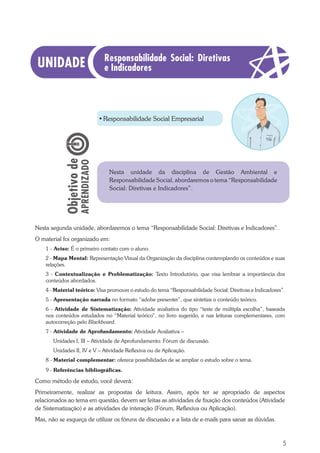 5
•	Responsabilidade Social Empresarial
Nesta segunda unidade, abordaremos o tema “Responsabilidade Social: Diretivas e Indicadores”.
O material foi organizado em:
1 - Aviso: É o primeiro contato com o aluno.
2 - Mapa Mental: Representação Visual da Organização da disciplina contemplando os conteúdos e suas
relações.
3 - Contextualização e Problematização: Texto Introdutório, que visa lembrar a importância dos
conteúdos abordados.
4 - Material teórico: Visa promover o estudo do tema “Responsabilidade Social: Diretivas e Indicadores”.
5 - Apresentação narrada no formato “adobe presenter”, que sintetiza o conteúdo teórico.
6 - Atividade de Sistematização: Atividade avaliativa do tipo “teste de múltipla escolha”, baseada
nos conteúdos estudados no “Material teórico”, no livro sugerido, e nas leituras complementares, com
autocorreção pelo Blackboard.
7 - Atividade de Aprofundamento: Atividade Avaliativa –
Unidades I, III – Atividade de Aprofundamento: Fórum de discussão.
Unidades II, IV e V – Atividade Reflexiva ou de Aplicação.
8 - Material complementar: oferece possibilidades de se ampliar o estudo sobre o tema.
9 - Referências bibliográficas.
Como método de estudo, você deverá:
Primeiramente, realizar as propostas de leitura. Assim, após ter se apropriado de aspectos
relacionados ao tema em questão, devem ser feitas as atividades de fixação dos conteúdos (Atividade
de Sistematização) e as atividades de interação (Fórum, Reflexiva ou Aplicação).
Mas, não se esqueça de utilizar os fóruns de discussão e a lista de e-mails para sanar as dúvidas.
·· Nesta unidade da disciplina de Gestão Ambiental e
Responsabilidade Social, abordaremos o tema “Responsabilidade
Social: Diretivas e Indicadores”.
Responsabilidade Social: Diretivas
e Indicadores
 