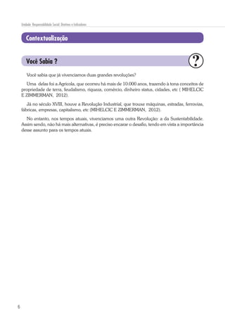 6
Unidade: Responsabilidade Social: Diretivas e Indicadores
Contextualização
Você sabia que já vivenciamos duas grandes revoluções?
Uma delas foi a Agrícola, que ocorreu há mais de 10.000 anos, trazendo à tona conceitos de
propriedade de terra, feudalismo, riqueza, comércio, dinheiro status, cidades, etc ( MIHELCIC
E ZIMMERMAN, 2012).
Já no século XVIII, houve a Revolução Industrial, que trouxe máquinas, estradas, ferrovias,
fábricas, empresas, capitalismo, etc (MIHELCIC E ZIMMERMAN, 2012).
No entanto, nos tempos atuais, vivenciamos uma outra Revolução: a da Sustentabilidade.
Assim sendo, não há mais alternativas, é preciso encarar o desafio, tendo em vista a importância
desse assunto para os tempos atuais.
Você Sabia ?
 