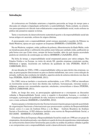 7
Introdução
Já conhecemos em Unidades anteriores a trajetória percorrida ao longo do tempo para a
discussão em relação à degradação ambiental e a sustentabilidade. Nesta unidade, no entanto,
nos preocuparemos em discutir mais enfaticamente a responsabilidade social, muito embora na
prática não possamos separar os temas.
Tanto o movimento do desenvolvimento sustentável quanto o da responsabilidade social são
temas antigos em ascensão, embora de origens distintas.
A preocupação com a responsabilidade social começa associada à questão da Pobreza na
Idade Moderna, época em que surgiram as Empresas (BARBIERI e CAJAZEIRA, 2012).
Na era Moderna, surgiram, então, políticas da pobreza, diferentemente da Idade Média, onde
as iniciativas para aliviar o sofrimento dos pobres eram feitas por caridade cristã, justificando-se
pela forma com que Cristo viveu, sempre de forma humilde, além do quê riqueza acumulada
poderia ser sinônimo de condenação ao inferno (BARBIERI e CAJAZEIRA, 2012).
Na linha do tempo, a responsabilidade social empresarial passou por vários estágios. Nos
Estados Unidos e na Europa, no início do século XX, grandes empresas construíam escolas,
bibliotecas e igrejas, incorrendo em melhoria da qualidade de vida (PEREIRA, SILVA E
CARBONARI, 2011).
Já nas décadas de 1930 e 1940, a responsabilidade voltou-se para dentro das empresas, ou
seja, as preocupações direcionaram-se para os direitos trabalhistas, tais como: como redução de
jornada, melhoria das condições de trabalho; aspectos ainda de extrema relevância nos dias de
hoje (PEREIRA, SILVA E CARBONARI, 2011).
Em 1960, inicia-se também o movimento ambientalista, e em 1970 e 1980 se intensificam
os movimentos sociais em favor dos direitos das mulheres, homossexuais, minorias raciais e
religiosas, pessoas com necessidades especiais, estudantes, consumidores e idosos (PEREIRA,
SILVA E CARBONARI, 2011).
Enfim, ao longo dos anos, as preocupações aglutinaram-se e encorparam as discussões
voltadas à Responsabilidade Social, como o respeito à diversidade humana, o combate à
corrupção, a promoção da qualidade de vida, inclusive no trabalho, a preocupação e o cuidado
com o meio ambiente (BARBIERI e CAJAZEIRA, 2012).
A preocupação e o fortalecimento das Teorias tomaram impulso graças à grande quantidade
de organizações Nacionais e Internacionais que promoveram a prática da Responsabilidade
Social, como é o caso do Instituto Ethos e o do IBase - Instituto Brasileiro de Análises
Sociais e Econômicas. A ISO elaborou também uma norma de Responsabilidade Social, a
ISO 26000. (BARBIERI e CAJAZEIRA, 2012).
O Instituto Ethos de Empresas e Responsabilidade Social foi criado em 1998 por um grupo de
empresários,dainiciativaprivada,cujoobjetivoéapartirdetrocadeexperiênciasesistematização
de conhecimentos desenvolver ferramentas para auxílio na análise de práticas voltadas à gestão
e ao compromisso com a responsabilidade social e desenvolvimento sustentável.
 