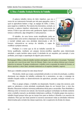 10
A palavra trabalho deriva do latim tripalium, que era o
nome de um instrumento formado por três paus aguçados, com o
qual os agricultores batiam o trigo, as espigas de milho, o linho,
para rasgá-los e desfiá-los. Na maioria dos dicionários, contudo, se
encontra a palavra tripalium relacionada a um instrumento de
tortura. O fato é que este termo está, geralmente, ligado à ideia de
tortura e sofrimento, algo obrigatório e nada prazeroso.
O trabalho, de uma forma muito simplificada, pode ser
compreendido como sendo a disposição da energia humana (física
e mental) voltada para uma atividade determinada e útil. O
homem, colocando-se ao serviço do trabalho, é capaz de
modificar a própria natureza.
Profissão é o nome que se dá ao trabalho exercido de
forma qualificada, mediante um preparo técnico-científico específico para determinada
atividade e supõe também status social. A atividade de um arquiteto, por exemplo, é uma
profissão, pois exigiu a capacitação de alguém para exercê-la.
Na linguagem bíblica, a ideia de trabalho também está ligada a de sofrimento e de punição: "Ganharás
o seu pão com o suor de seu rosto" (livro do Gênese). Assim, é por um esforço doloroso que o homem
sobrevive na natureza. Os gregos consideravam o trabalho como a expressão da miséria do homem, os
latinos opunham o otium (lazer, atividade intelectual) ao vil negotium (trabalho, negócio).
Será que o trabalho sempre foi visto dessa forma?
Há séculos, desde que surgiu a propriedade privada e os meios de produção, a prática
dominante nas relações de trabalho ocidentais foi o escravismo, ou seja, o emprego de
trabalho forçado existiu no desenvolvimento da agricultura, pecuária, extração mineral e no
comércio.
Para os gregos antigos, o trabalho era desprezado, ficando a cargo dos escravos, pois
assim se valorizava a única atividade considerada digna de um homem livre: o ócio dos
filósofos. Buscavam inclusive inúmeras justificativas éticas para a escravidão. Para Aristóteles a
diferença entre os homens era natural, não havendo qualquer contradição na divisão existente
entre o trabalho manual e as atividades intelectuais e políticas. O cidadão grego não exercia o
trabalho braçal porque tinha que ter tempo livre para se dedicar à filosofia e ao exercício da
cidadania. Para que isso fosse possível os escravos executavam todas as atividades inferiores
determinadas pela vontade das classes superiores, daí o surgimento da divisão de classes.
Fonte: http://goo.gl/o3Ezt1.
Acesso em 05/02/2012.
 
