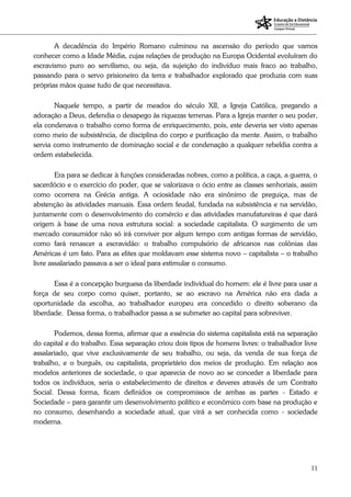 11
A decadência do Império Romano culminou na ascensão do período que vamos
conhecer como a Idade Média, cujas relações de produção na Europa Ocidental evoluíram do
escravismo puro ao servilismo, ou seja, da sujeição do indivíduo mais fraco ao trabalho,
passando para o servo prisioneiro da terra e trabalhador explorado que produzia com suas
próprias mãos quase tudo de que necessitava.
Naquele tempo, a partir de meados do século XII, a Igreja Católica, pregando a
adoração a Deus, defendia o desapego às riquezas terrenas. Para a Igreja manter o seu poder,
ela condenava o trabalho como forma de enriquecimento, pois, este deveria ser visto apenas
como meio de subsistência, de disciplina do corpo e purificação da mente. Assim, o trabalho
servia como instrumento de dominação social e de condenação a qualquer rebeldia contra a
ordem estabelecida.
Era para se dedicar à funções consideradas nobres, como a política, a caça, a guerra, o
sacerdócio e o exercício do poder, que se valorizava o ócio entre as classes senhoriais, assim
como ocorrera na Grécia antiga. A ociosidade não era sinônimo de preguiça, mas de
abstenção às atividades manuais. Essa ordem feudal, fundada na subsistência e na servidão,
juntamente com o desenvolvimento do comércio e das atividades manufatureiras é que dará
origem à base de uma nova estrutura social: a sociedade capitalista. O surgimento de um
mercado consumidor não só irá conviver por algum tempo com antigas formas de servidão,
como fará renascer a escravidão: o trabalho compulsório de africanos nas colônias das
Américas é um fato. Para as elites que moldavam esse sistema novo – capitalista – o trabalho
livre assalariado passava a ser o ideal para estimular o consumo.
Essa é a concepção burguesa da liberdade individual do homem: ele é livre para usar a
força de seu corpo como quiser, portanto, se ao escravo na América não era dada a
oportunidade da escolha, ao trabalhador europeu era concedido o direito soberano da
liberdade. Dessa forma, o trabalhador passa a se submeter ao capital para sobreviver.
Podemos, dessa forma, afirmar que a essência do sistema capitalista está na separação
do capital e do trabalho. Essa separação criou dois tipos de homens livres: o trabalhador livre
assalariado, que vive exclusivamente de seu trabalho, ou seja, da venda de sua força de
trabalho, e o burguês, ou capitalista, proprietário dos meios de produção. Em relação aos
modelos anteriores de sociedade, o que aparecia de novo ao se conceder a liberdade para
todos os indivíduos, seria o estabelecimento de direitos e deveres através de um Contrato
Social. Dessa forma, ficam definidos os compromissos de ambas as partes - Estado e
Sociedade – para garantir um desenvolvimento político e econômico com base na produção e
no consumo, desenhando a sociedade atual, que virá a ser conhecida como - sociedade
moderna.
 