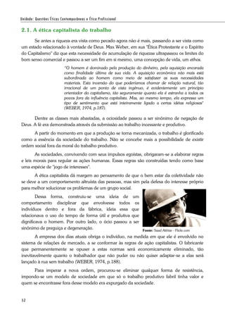 12
2.1. A ética capitalista do trabalho
Se antes a riqueza era vista como pecado agora não é mais, passando a ser vista como
um estado relacionado à vontade de Deus. Max Weber, em sua "Ética Protestante e o Espírito
do Capitalismo" diz que esta necessidade de acumulação de riquezas ultrapassou os limites do
bom senso comercial e passou a ser um fim em si mesmo, uma concepção de vida, um ethos.
“O homem é dominado pela produção do dinheiro, pela aquisição encarada
como finalidade última de sua vida. A aquisição econômica não mais está
subordinada ao homem como meio de satisfazer as suas necessidades
materiais. Esta inversão do que poderíamos chamar de relação natural, tão
irracional de um ponto de vista ingênuo, é evidentemente um princípio
orientador do capitalismo, tão seguramente quanto ela é estranha a todos os
povos fora da influência capitalista. Mas, ao mesmo tempo, ela expressa um
tipo de sentimento que está inteiramente ligado a certas idéias religiosas"
(WEBER, 1974, p.187).
Dentre as classes mais abastadas, a ociosidade passou a ser sinônimo de negação de
Deus. A fé era demonstrada através da submissão ao trabalho incessante e produtivo.
A partir do momento em que a produção se torna mecanizada, o trabalho é glorificado
como a essência da sociedade do trabalho. Não se concebe mais a possibilidade de existir
ordem social fora da moral do trabalho produtivo.
As sociedades, convivendo com seus impulsos egoístas, obrigaram-se a elaborar regras
e leis morais para regular as ações humanas. Essas regras são construídas tendo como base
uma espécie de "jogo de interesses".
A ética capitalista dá margem ao pensamento de que o bem estar da coletividade não
se deve a um comportamento altruísta das pessoas, mas sim pela defesa do interesse próprio
para melhor solucionar os problemas de um grupo social.
Dessa forma, construiu-se uma ideia de um
comportamento disciplinar que envolvesse todos os
indivíduos dentro e fora da fábrica, ideia essa que
relacionava o uso do tempo de forma útil e produtiva que
dignificava o homem. Por outro lado, o ócio passou a ser
sinônimo de preguiça e degeneração.
A empresa dos dias atuais obriga o indivíduo, na medida em que ele é envolvido no
sistema de relações de mercado, a se conformar às regras de ação capitalistas. O fabricante
que permanentemente se opuser a estas normas será economicamente eliminado, tão
inevitavelmente quanto o trabalhador que não puder ou não quiser adaptar-se a elas será
lançado à rua sem trabalho (WEBER, 1974, p.188).
Para imperar a nova ordem, procurou-se eliminar qualquer forma de resistência,
impondo-se um modelo de sociedade em que só o trabalho produtivo fabril tinha valor e
quem se encontrasse fora desse modelo era expurgado da sociedade.
Fonte: Saad Akhtar - Flickr.com
 