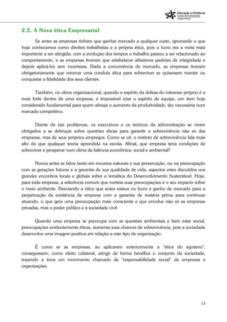 13
2.2. A Nova ética Empresarial
Se antes as empresas tinham que ganhar mercado a qualquer custo, ignorando o que
hoje conhecemos como direitos trabalhistas e a própria ética, pois o lucro era a meta mais
importante a ser atingida, com a evolução dos tempos o trabalho passou a ser relacionado ao
comportamento, e as empresas tiveram que estabelecer altíssimos padrões de integridade e
depois aplicá-los sem incertezas. Dada a concorrência de mercado, as empresas tiveram
obrigatoriamente que retomar uma conduta ética para sobreviver se quisessem manter ou
conquistar a fidelidade dos seus clientes.
Também, no clima organizacional, quando o espírito da defesa do interesse próprio é o
mais forte dentro de uma empresa, é impossível criar o espírito de equipe, um item hoje
considerado fundamental para quem almeja o aumento da produtividade, tão necessária num
mercado competitivo.
Diante de tais problemas, os executivos e os teóricos da administração se viram
obrigados a se debruçar sobre questões éticas para garantir a sobrevivência não só das
empresas, mas de seus próprios empregos. Como se vê, o instinto de sobrevivência fala mais
alto do que qualquer teoria aprendida na escola. Afinal, que empresa teria condições de
sobreviver e prosperar num clima de falência econômica, social e ambiental?
Nunca antes se falou tanto em recursos naturais e sua preservação, ou na preocupação
com as gerações futuras e a garantia de sua qualidade de vida, aspectos estes discutidos nos
grandes encontros locais e globais sobre a temática do Desenvolvimento Sustentável. Hoje,
para toda empresa, a referência comum que norteia suas preocupações é o seu impacto sobre
o meio ambiente. Desviando a ótica que antes estava no lucro e ganho de mercado para a
perpetuação da existência da empresa com a garantia de matéria prima para continuar
atuando, o que gera uma preocupação mais consciente e que envolve não só as empresas
privadas, mas o poder público e a sociedade civil.
Quando uma empresa se preocupa com as questões ambientais e bem estar social,
preocupações evidentemente éticas, aumenta suas chances de sobrevivência, pois a sociedade
desenvolve uma imagem positiva em relação a este tipo de organização.
É como se as empresas, ao aplicarem anteriormente a "ética do egoísmo",
conseguissem, como efeito colateral, atingir de forma benéfica o conjunto da sociedade,
trazendo a tona um movimento chamado de "responsabilidade social" de empresas e
organizações.
 