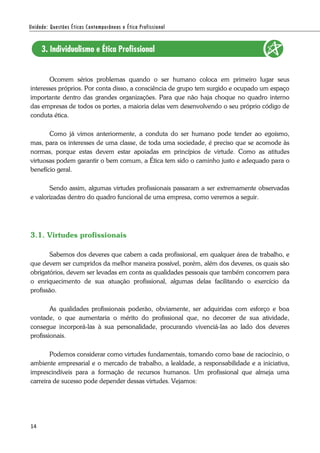 14
Ocorrem sérios problemas quando o ser humano coloca em primeiro lugar seus
interesses próprios. Por conta disso, a consciência de grupo tem surgido e ocupado um espaço
importante dentro das grandes organizações. Para que não haja choque no quadro interno
das empresas de todos os portes, a maioria delas vem desenvolvendo o seu próprio código de
conduta ética.
Como já vimos anteriormente, a conduta do ser humano pode tender ao egoísmo,
mas, para os interesses de uma classe, de toda uma sociedade, é preciso que se acomode às
normas, porque estas devem estar apoiadas em princípios de virtude. Como as atitudes
virtuosas podem garantir o bem comum, a Ética tem sido o caminho justo e adequado para o
benefício geral.
Sendo assim, algumas virtudes profissionais passaram a ser extremamente observadas
e valorizadas dentro do quadro funcional de uma empresa, como veremos a seguir.
3.1. Virtudes profissionais
Sabemos dos deveres que cabem a cada profissional, em qualquer área de trabalho, e
que devem ser cumpridos da melhor maneira possível, porém, além dos deveres, os quais são
obrigatórios, devem ser levadas em conta as qualidades pessoais que também concorrem para
o enriquecimento de sua atuação profissional, algumas delas facilitando o exercício da
profissão.
As qualidades profissionais poderão, obviamente, ser adquiridas com esforço e boa
vontade, o que aumentaria o mérito do profissional que, no decorrer de sua atividade,
consegue incorporá-las à sua personalidade, procurando vivenciá-las ao lado dos deveres
profissionais.
Podemos considerar como virtudes fundamentais, tomando como base de raciocínio, o
ambiente empresarial e o mercado de trabalho, a lealdade, a responsabilidade e a iniciativa,
imprescindíveis para a formação de recursos humanos. Um profissional que almeja uma
carreira de sucesso pode depender dessas virtudes. Vejamos:
 