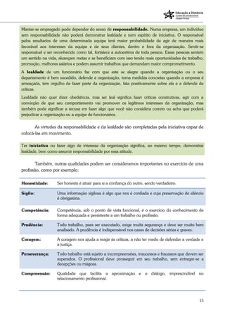 15
Manter-se empregado pode depender do senso de responsabilidade. Numa empresa, um indivíduo
sem responsabilidade não poderá demonstrar lealdade e nem espírito de iniciativa. O responsável
pelos resultados de uma determinada equipe terá maior probabilidade de agir de maneira mais
favorável aos interesses da equipe e de seus clientes, dentro e fora da organização. Sentir-se
responsável e ser reconhecido como tal, fortalece a autoestima de toda pessoa. Essas pessoas sentem
um sentido na vida, alcançam metas e se beneficiam com isso tendo mais oportunidades de trabalho,
promoção, melhores salários e podem assumir trabalhos que demandam maior comprometimento.
A lealdade de um funcionário faz com que este se alegre quando a organização ou o seu
departamento é bem sucedido, defende a organização, toma medidas concretas quando a empresa é
ameaçada, tem orgulho de fazer parte da organização, fala positivamente sobre ela e a defende de
críticas.
Lealdade não quer dizer obediência, mas ser leal significa fazer críticas construtivas, agir com a
convicção de que seu comportamento vai promover os legítimos interesses da organização, mas
também pode significar a recusa em fazer algo que você não considera correto ou acha que poderá
prejudicar a organização ou a equipe de funcionários.
As virtudes da responsabilidade e da lealdade são completadas pela iniciativa capaz de
colocá-las em movimento.
Ter iniciativa ou fazer algo de interesse da organização significa, ao mesmo tempo, demonstrar
lealdade, bem como assumir responsabilidade por essa atitude.
Também, outras qualidades podem ser consideramos importantes no exercício de uma
profissão, como por exemplo:
Honestidade: Ser honesto é atrair para si a confiança do outro, sendo verdadeiro.
Sigilo: Uma informação sigilosa é algo que nos é confiada e cuja preservação de silêncio
é obrigatória.
Competência: Competência, sob o ponto de vista funcional, é o exercício do conhecimento de
forma adequada e persistente a um trabalho ou profissão.
Prudência: Todo trabalho, para ser executado, exige muita segurança e deve ser muito bem
analisado. A prudência é indispensável nos casos de decisões sérias e graves.
Coragem: A coragem nos ajuda a reagir às críticas, a não ter medo de defender a verdade e
a justiça.
Perseverança: Todo trabalho está sujeito a incompreensões, insucessos e fracassos que devem ser
superados. O profissional deve prosseguir em seu trabalho, sem entregar-se a
decepções ou mágoas.
Compreensão: Qualidade que facilita a aproximação e o diálogo, imprescindível no
relacionamento profissional.
 