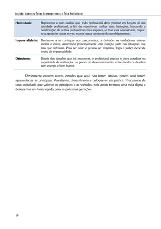 16
Humildade: Representa a auto análise que todo profissional deve praticar em função de sua
atividade profissional, a fim de reconhecer melhor suas limitações, buscando a
colaboração de outros profissionais mais capazes, se tiver esta necessidade, dispor-
se a aprender coisas novas, numa busca constante de aperfeiçoamento.
Imparcialidade: Destina-se a se contrapor aos preconceitos, a defender os verdadeiros valores
sociais e éticos, assumindo principalmente uma posição justa nas situações que
terá que enfrentar. Para ser justo é preciso ser imparcial, logo a justiça depende
muito da imparcialidade.
Otimismo: Diante dos desafios que irá encontrar, o profissional precisa e deve acreditar na
capacidade de realização, no poder do desenvolvimento, enfrentando os desafios
com energia e bom humor.
Obviamente existem outras virtudes que aqui não foram citadas, porém aqui foram
apresentadas as principais. Valorize-as, dissemine-as e coloque-as em prática. Precisamos de
uma sociedade que valorize os princípios e as virtudes, pois assim teremos uma vida digna e
deixaremos um bom legado para as próximas gerações.
 