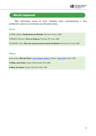 17
Mais informações acerca do tema “Questões éticas contemporâneas e ética
profissional” podem ser encontradas nas indicações abaixo:
Livros:
COTRIM, Gilberto. Fundamentos da Filosofia. São Paulo: Saraiva, 2002.
CAMARGO, Marculino. Ética na Empresa. Petrópolis, RJ: Vozes, 2006.
PEGORARO, Olinto. Ética dos maiores mestres através da História. Petrópolis, RJ: Vozes, 2006.
Filmes:
Documentário: Ilha das Flores: curta-metragem brasileiro. Direção: Jorge Furtado. Brasil, 1989.
O Diabo veste Prada. Direção: David Frankel. EUA, 2006.
O Show de Truman. Direção: Peter Weir. EUA, 1998.
 