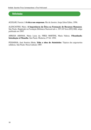 18
AGUILAR, Francis J. A ética nas empresas. Rio de Janeiro: Jorge Zahar Editor, 1996.
ALENCASTRO, Mario. A Importância da Ética na Formação de Recursos Humanos.
São Paulo, Registrado na Fundação Biblioteca Nacional sob n. 197.147 livro:339 fl:306, artigo
publicado em 1997.
ARRUDA ARANHA, Maria Lúcia de; PIRES MARTINS, Maria Helena. Filosofando:
Introdução à Filosofia. São Paulo: Moderna, 2º Ed. 1993.
PESSANHA, José Américo Motta. Vida e obra de Aristóteles: Tópicos dos argumentos
sofísticos. São Paulo: Nova Cultural, 1987.
 
