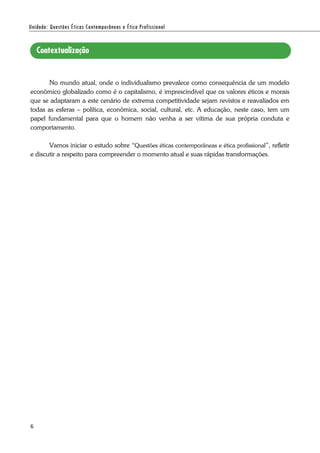 6
No mundo atual, onde o individualismo prevalece como consequência de um modelo
econômico globalizado como é o capitalismo, é imprescindível que os valores éticos e morais
que se adaptaram a este cenário de extrema competitividade sejam revistos e reavaliados em
todas as esferas – política, econômica, social, cultural, etc. A educação, neste caso, tem um
papel fundamental para que o homem não venha a ser vítima de sua própria conduta e
comportamento.
Vamos iniciar o estudo sobre “Questões éticas contemporâneas e ética profissional”, refletir
e discutir a respeito para compreender o momento atual e suas rápidas transformações.
 