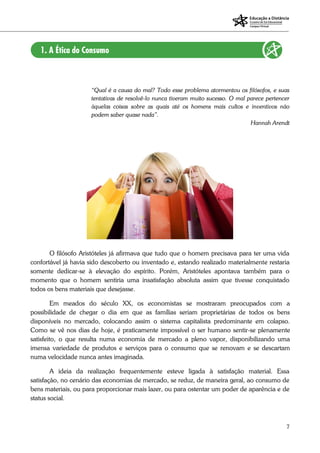 7
“Qual é a causa do mal? Todo esse problema atormentou os filósofos, e suas
tentativas de resolvê-lo nunca tiveram muito sucesso. O mal parece pertencer
àquelas coisas sobre as quais até os homens mais cultos e inventivos não
podem saber quase nada”.
Hannah Arendt
O filósofo Aristóteles já afirmava que tudo que o homem precisava para ter uma vida
confortável já havia sido descoberto ou inventado e, estando realizado materialmente restaria
somente dedicar-se à elevação do espírito. Porém, Aristóteles apontava também para o
momento que o homem sentiria uma insatisfação absoluta assim que tivesse conquistado
todos os bens materiais que desejasse.
Em meados do século XX, os economistas se mostraram preocupados com a
possibilidade de chegar o dia em que as famílias seriam proprietárias de todos os bens
disponíveis no mercado, colocando assim o sistema capitalista predominante em colapso.
Como se vê nos dias de hoje, é praticamente impossível o ser humano sentir-se plenamente
satisfeito, o que resulta numa economia de mercado a pleno vapor, disponibilizando uma
imensa variedade de produtos e serviços para o consumo que se renovam e se descartam
numa velocidade nunca antes imaginada.
A ideia da realização frequentemente esteve ligada à satisfação material. Essa
satisfação, no cenário das economias de mercado, se reduz, de maneira geral, ao consumo de
bens materiais, ou para proporcionar mais lazer, ou para ostentar um poder de aparência e de
status social.
 